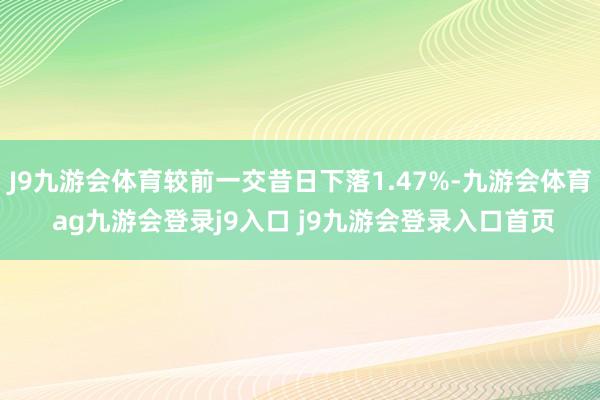 J9九游会体育较前一交昔日下落1.47%-九游会体育 ag九游会登录j9入口 j9九游会登录入口首页