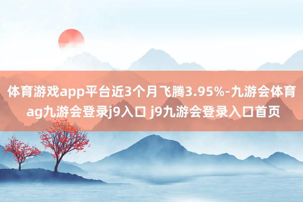体育游戏app平台近3个月飞腾3.95%-九游会体育 ag九游会登录j9入口 j9九游会登录入口首页