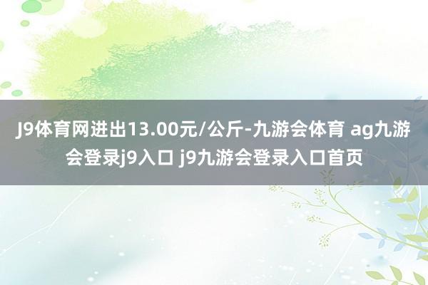 J9体育网进出13.00元/公斤-九游会体育 ag九游会登录j9入口 j9九游会登录入口首页