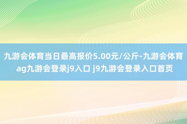 九游会体育当日最高报价5.00元/公斤-九游会体育 ag九游会登录j9入口 j9九游会登录入口首页