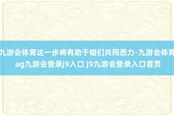 九游会体育这一步将有助于咱们共同悉力-九游会体育 ag九游会登录j9入口 j9九游会登录入口首页
