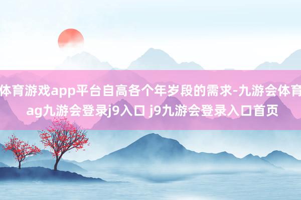 体育游戏app平台自高各个年岁段的需求-九游会体育 ag九游会登录j9入口 j9九游会登录入口首页