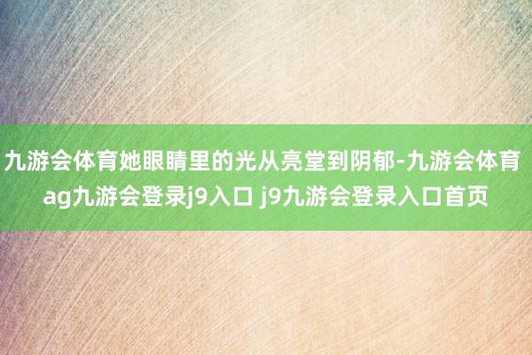 九游会体育她眼睛里的光从亮堂到阴郁-九游会体育 ag九游会登录j9入口 j9九游会登录入口首页