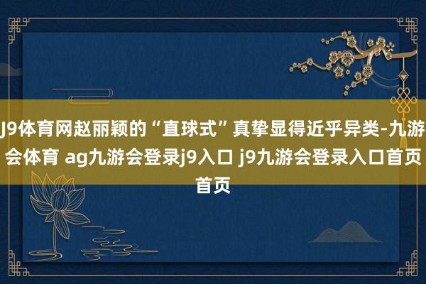 J9体育网赵丽颖的“直球式”真挚显得近乎异类-九游会体育 ag九游会登录j9入口 j9九游会登录入口首页