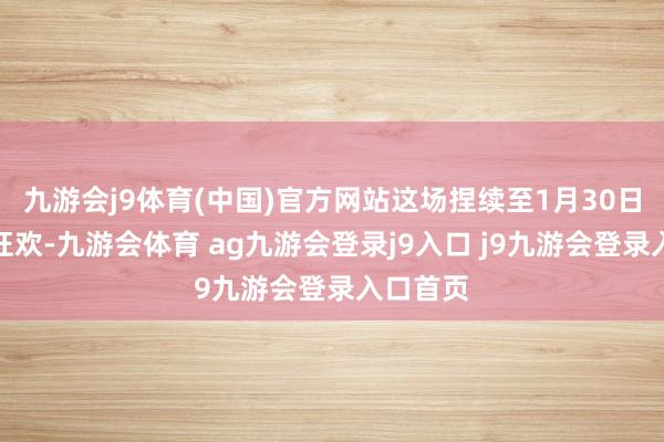九游会j9体育(中国)官方网站这场捏续至1月30日的全民狂欢-九游会体育 ag九游会登录j9入口 j9九游会登录入口首页
