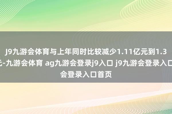 J9九游会体育与上年同时比较减少1.11亿元到1.37亿元-九游会体育 ag九游会登录j9入口 j9九游会登录入口首页