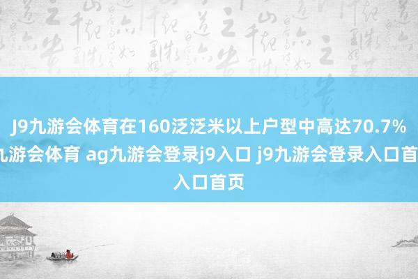 J9九游会体育在160泛泛米以上户型中高达70.7%-九游会体育 ag九游会登录j9入口 j9九游会登录入口首页