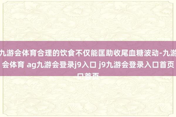 九游会体育合理的饮食不仅能匡助收尾血糖波动-九游会体育 ag九游会登录j9入口 j9九游会登录入口首页