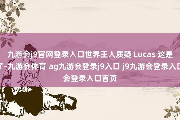 九游会j9官网登录入口世界王人质疑 Lucas 这是恋爱了-九游会体育 ag九游会登录j9入口 j9九游会登录入口首页