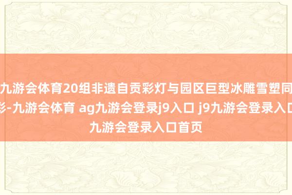 九游会体育20组非遗自贡彩灯与园区巨型冰雕雪塑同台竞彩-九游会体育 ag九游会登录j9入口 j9九游会登录入口首页