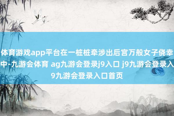 体育游戏app平台在一桩桩牵涉出后宫万般女子侥幸的案件中-九游会体育 ag九游会登录j9入口 j9九游会登录入口首页