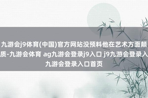 九游会j9体育(中国)官方网站没预料他在艺术方面颠倒有资质-九游会体育 ag九游会登录j9入口 j9九游会登录入口首页