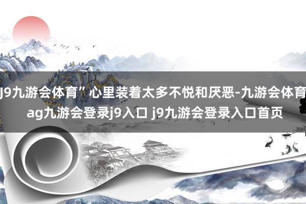 J9九游会体育”心里装着太多不悦和厌恶-九游会体育 ag九游会登录j9入口 j9九游会登录入口首页