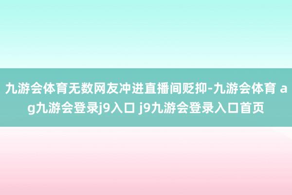 九游会体育无数网友冲进直播间贬抑-九游会体育 ag九游会登录j9入口 j9九游会登录入口首页