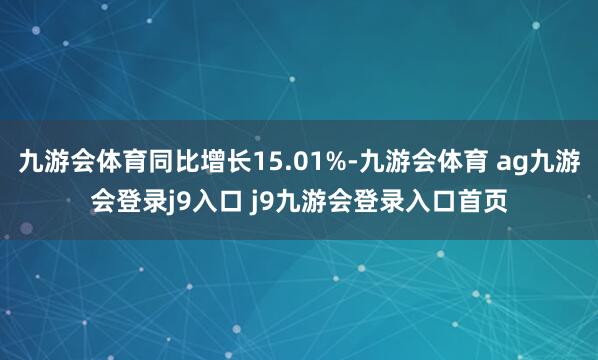九游会体育同比增长15.01%-九游会体育 ag九游会登录j9入口 j9九游会登录入口首页