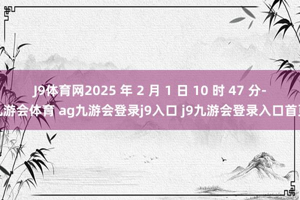 J9体育网2025 年 2 月 1 日 10 时 47 分-九游会体育 ag九游会登录j9入口 j9九游会登录入口首页