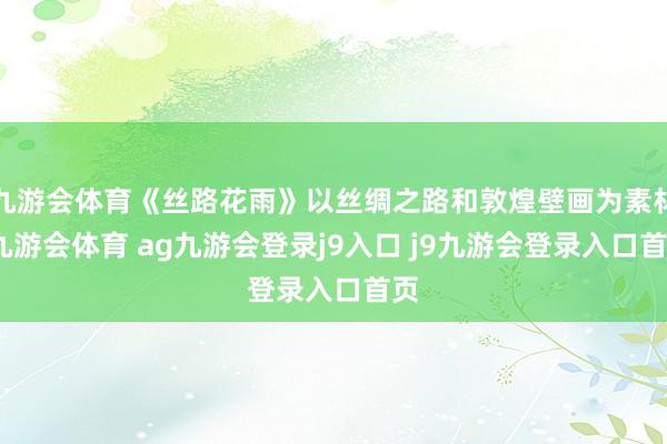 九游会体育《丝路花雨》以丝绸之路和敦煌壁画为素材-九游会体育 ag九游会登录j9入口 j9九游会登录入口首页