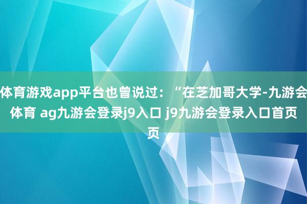 体育游戏app平台也曾说过：“在芝加哥大学-九游会体育 ag九游会登录j9入口 j9九游会登录入口首页