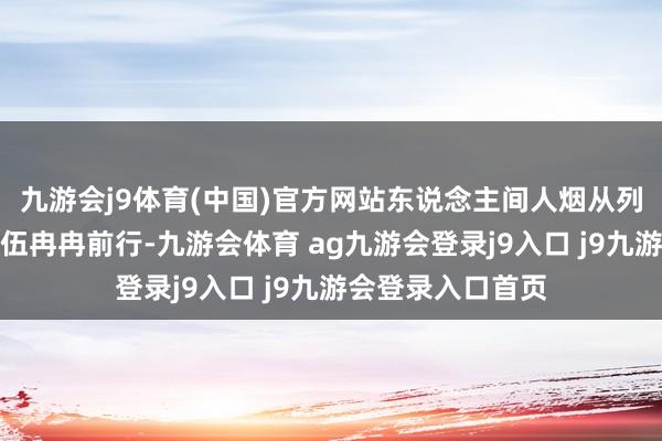 九游会j9体育(中国)官方网站东说念主间人烟从列队开动的慈祥队伍冉冉前行-九游会体育 ag九游会登录j9入口 j9九游会登录入口首页