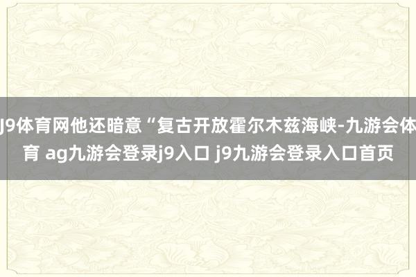 J9体育网他还暗意“复古开放霍尔木兹海峡-九游会体育 ag九游会登录j9入口 j9九游会登录入口首页
