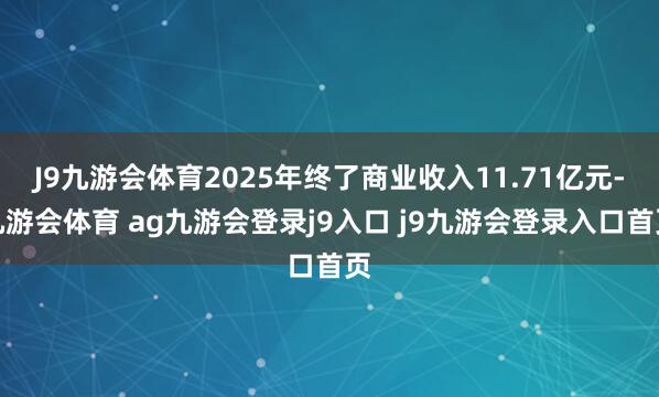 J9九游会体育2025年终了商业收入11.71亿元-九游会体育 ag九游会登录j9入口 j9九游会登录入口首页