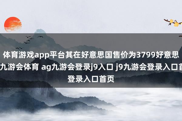 体育游戏app平台其在好意思国售价为3799好意思元-九游会体育 ag九游会登录j9入口 j9九游会登录入口首页