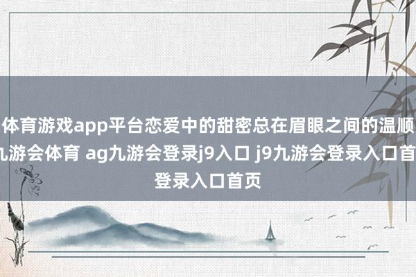 体育游戏app平台恋爱中的甜密总在眉眼之间的温顺-九游会体育 ag九游会登录j9入口 j9九游会登录入口首页