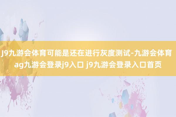 J9九游会体育可能是还在进行灰度测试-九游会体育 ag九游会登录j9入口 j9九游会登录入口首页
