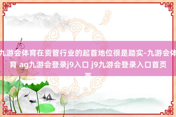 九游会体育在资管行业的起首地位很是踏实-九游会体育 ag九游会登录j9入口 j9九游会登录入口首页