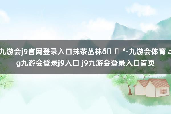 九游会j9官网登录入口抹茶丛林🌳-九游会体育 ag九游会登录j9入口 j9九游会登录入口首页