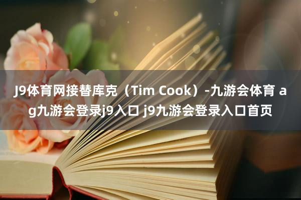 J9体育网接替库克（Tim Cook）-九游会体育 ag九游会登录j9入口 j9九游会登录入口首页