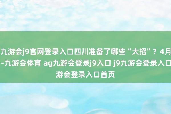 九游会j9官网登录入口四川准备了哪些“大招”？4月25日-九游会体育 ag九游会登录j9入口 j9九游会登录入口首页