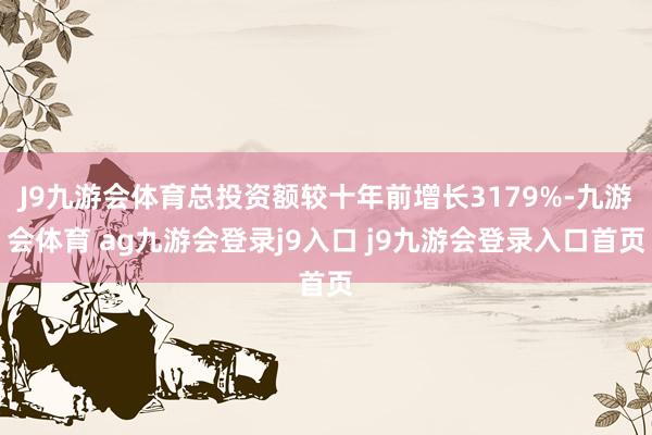 J9九游会体育总投资额较十年前增长3179%-九游会体育 ag九游会登录j9入口 j9九游会登录入口首页