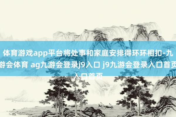 体育游戏app平台将处事和家庭安排得环环相扣-九游会体育 ag九游会登录j9入口 j9九游会登录入口首页