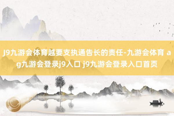 J9九游会体育越要支执通告长的责任-九游会体育 ag九游会登录j9入口 j9九游会登录入口首页