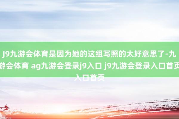 J9九游会体育是因为她的这组写照的太好意思了-九游会体育 ag九游会登录j9入口 j9九游会登录入口首页
