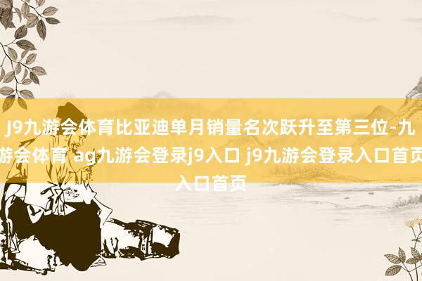 J9九游会体育比亚迪单月销量名次跃升至第三位-九游会体育 ag九游会登录j9入口 j9九游会登录入口首页