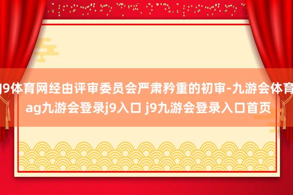 J9体育网经由评审委员会严肃矜重的初审-九游会体育 ag九游会登录j9入口 j9九游会登录入口首页