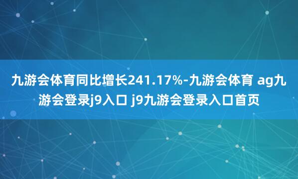 九游会体育同比增长241.17%-九游会体育 ag九游会登录j9入口 j9九游会登录入口首页