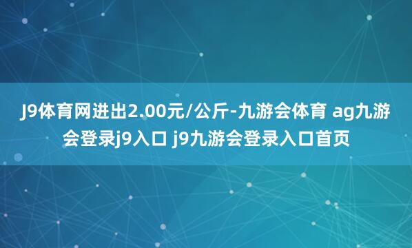 J9体育网进出2.00元/公斤-九游会体育 ag九游会登录j9入口 j9九游会登录入口首页