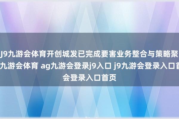 J9九游会体育开创城发已完成要害业务整合与策略聚焦-九游会体育 ag九游会登录j9入口 j9九游会登录入口首页