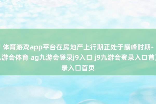 体育游戏app平台在房地产上行期正处于巅峰时期-九游会体育 ag九游会登录j9入口 j9九游会登录入口首页