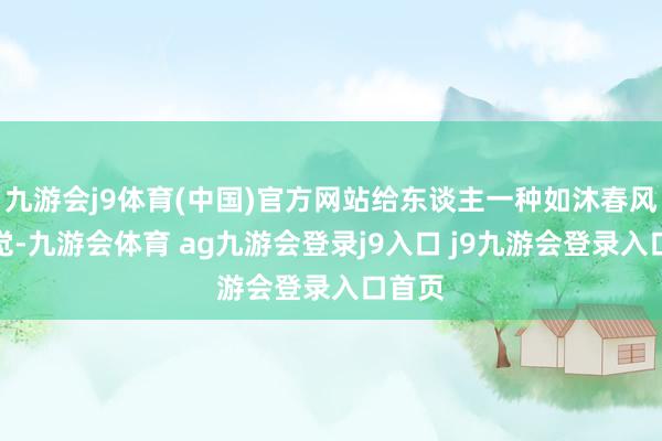 九游会j9体育(中国)官方网站给东谈主一种如沐春风的嗅觉-九游会体育 ag九游会登录j9入口 j9九游会登录入口首页