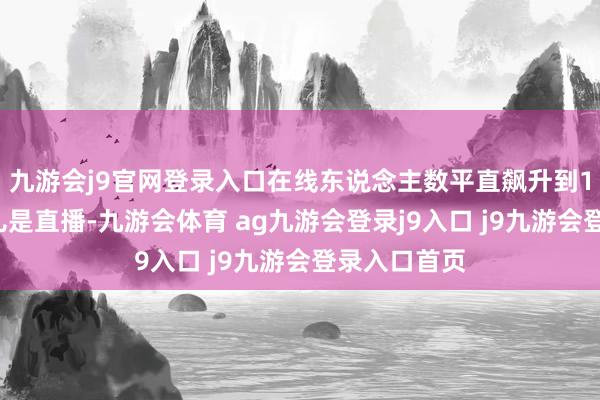 九游会j9官网登录入口在线东说念主数平直飙升到13万！这那儿是直播-九游会体育 ag九游会登录j9入口 j9九游会登录入口首页