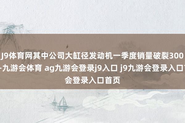 J9体育网其中公司大缸径发动机一季度销量破裂3000台-九游会体育 ag九游会登录j9入口 j9九游会登录入口首页