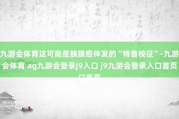 九游会体育这可能是胰腺癌伴发的“特鲁梭征”-九游会体育 ag九游会登录j9入口 j9九游会登录入口首页