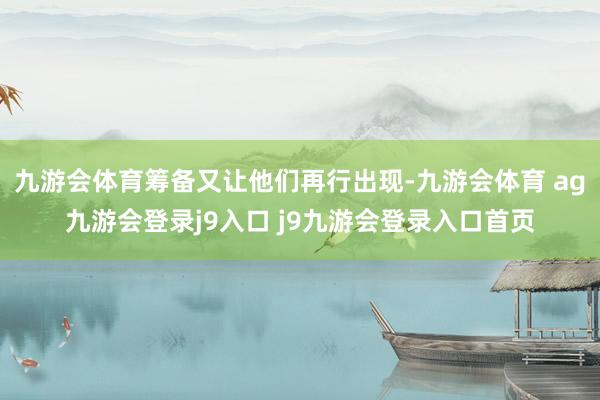 九游会体育筹备又让他们再行出现-九游会体育 ag九游会登录j9入口 j9九游会登录入口首页
