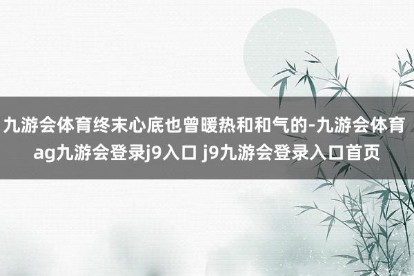九游会体育终末心底也曾暖热和和气的-九游会体育 ag九游会登录j9入口 j9九游会登录入口首页
