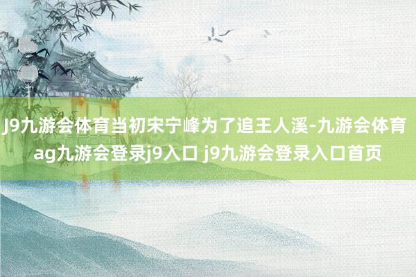 J9九游会体育当初宋宁峰为了追王人溪-九游会体育 ag九游会登录j9入口 j9九游会登录入口首页