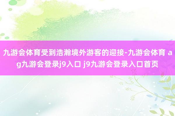 九游会体育受到浩瀚境外游客的迎接-九游会体育 ag九游会登录j9入口 j9九游会登录入口首页